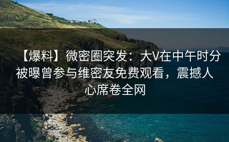 【爆料】微密圈突发：大V在中午时分被曝曾参与维密友免费观看，震撼人心席卷全网