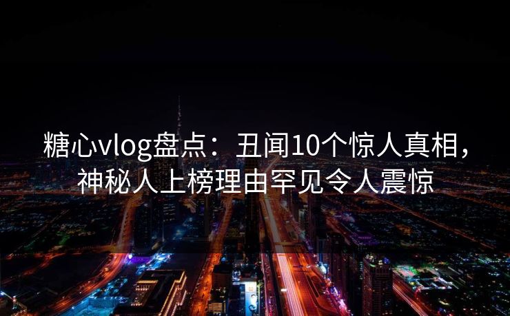 糖心vlog盘点：丑闻10个惊人真相，神秘人上榜理由罕见令人震惊
