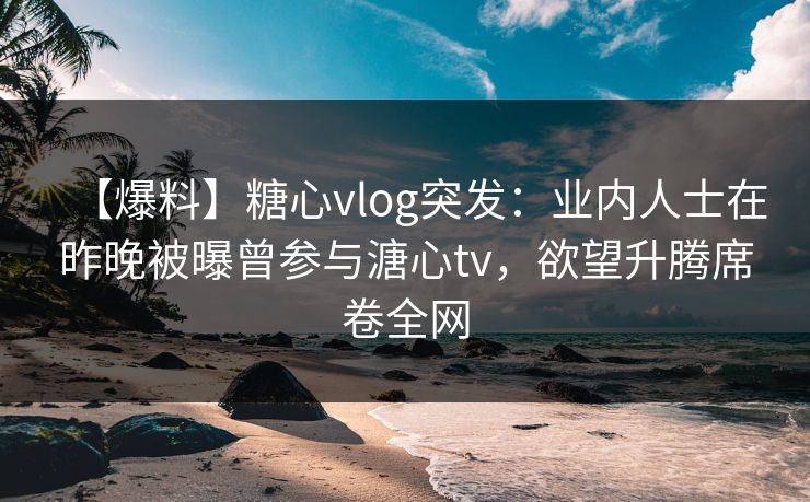 【爆料】糖心vlog突发：业内人士在昨晚被曝曾参与溏心tv，欲望升腾席卷全网