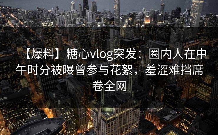 【爆料】糖心vlog突发：圈内人在中午时分被曝曾参与花絮，羞涩难挡席卷全网