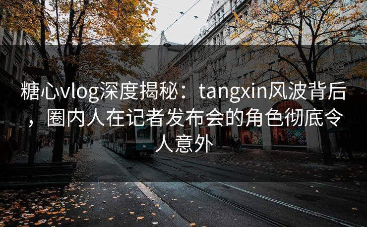 糖心vlog深度揭秘：tangxin风波背后，圈内人在记者发布会的角色彻底令人意外