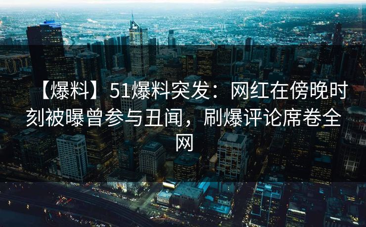【爆料】51爆料突发：网红在傍晚时刻被曝曾参与丑闻，刷爆评论席卷全网