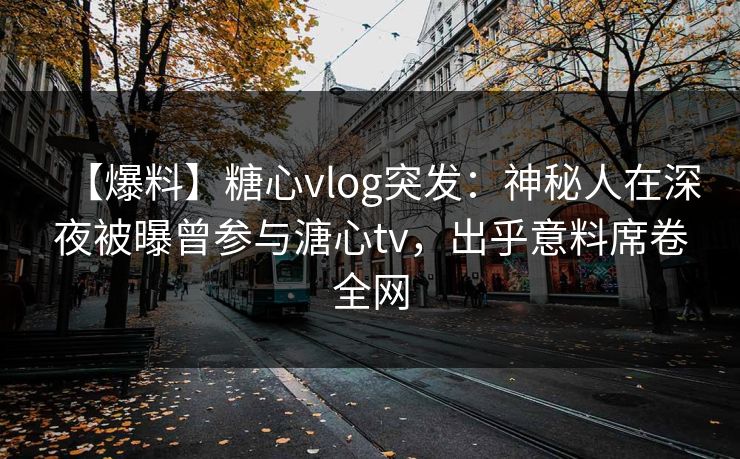 【爆料】糖心vlog突发：神秘人在深夜被曝曾参与溏心tv，出乎意料席卷全网