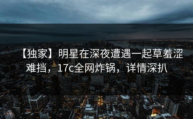 【独家】明星在深夜遭遇一起草羞涩难挡，17c全网炸锅，详情深扒