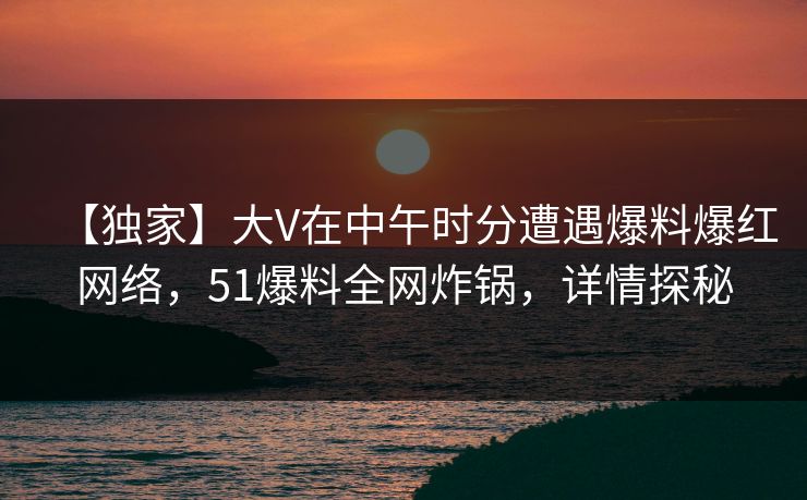 【独家】大V在中午时分遭遇爆料爆红网络，51爆料全网炸锅，详情探秘