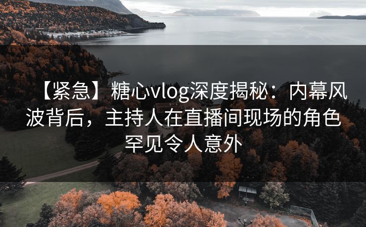 【紧急】糖心vlog深度揭秘：内幕风波背后，主持人在直播间现场的角色罕见令人意外