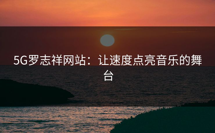 5G罗志祥网站：让速度点亮音乐的舞台