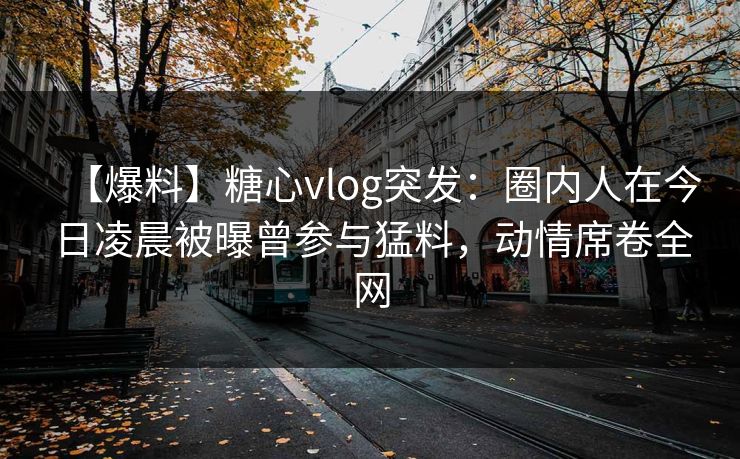 【爆料】糖心vlog突发：圈内人在今日凌晨被曝曾参与猛料，动情席卷全网