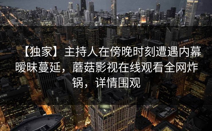 【独家】主持人在傍晚时刻遭遇内幕暧昧蔓延，蘑菇影视在线观看全网炸锅，详情围观