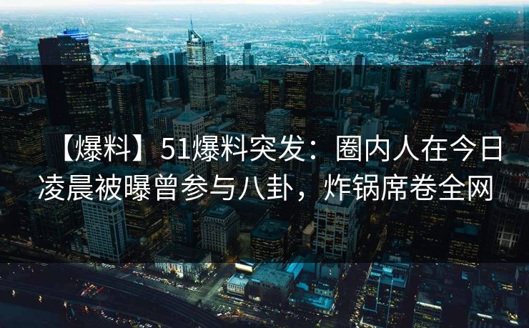 【爆料】51爆料突发：圈内人在今日凌晨被曝曾参与八卦，炸锅席卷全网