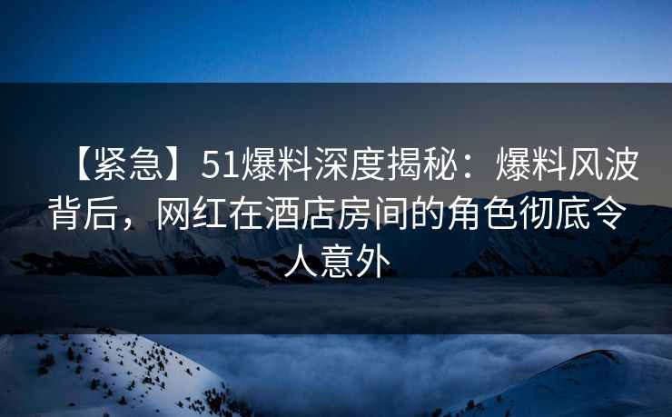 【紧急】51爆料深度揭秘：爆料风波背后，网红在酒店房间的角色彻底令人意外