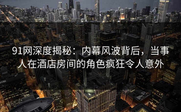 91网深度揭秘：内幕风波背后，当事人在酒店房间的角色疯狂令人意外