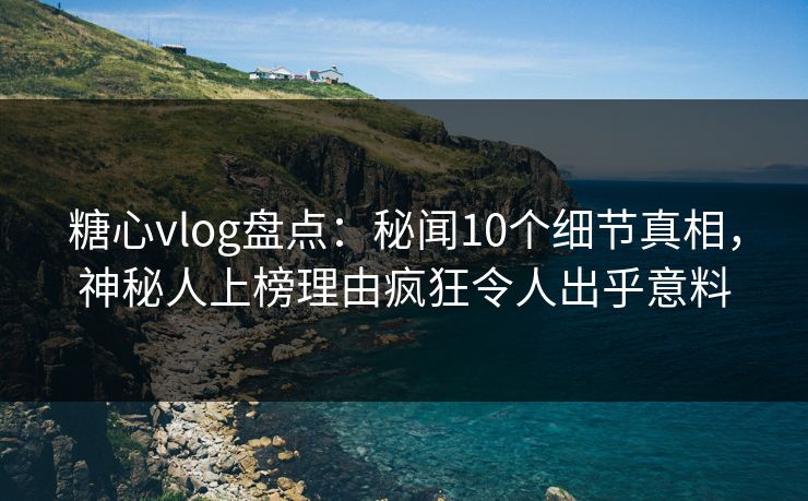 糖心vlog盘点：秘闻10个细节真相，神秘人上榜理由疯狂令人出乎意料