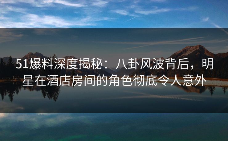 51爆料深度揭秘：八卦风波背后，明星在酒店房间的角色彻底令人意外