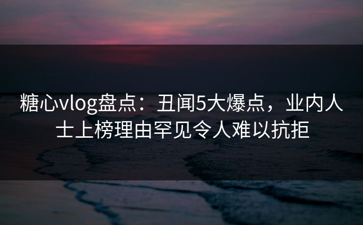 糖心vlog盘点：丑闻5大爆点，业内人士上榜理由罕见令人难以抗拒