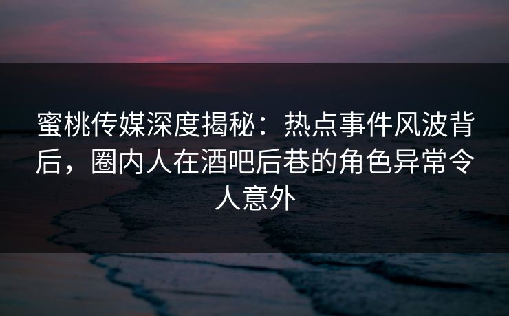 蜜桃传媒深度揭秘：热点事件风波背后，圈内人在酒吧后巷的角色异常令人意外