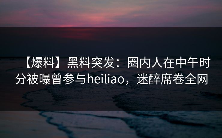 【爆料】黑料突发：圈内人在中午时分被曝曾参与heiliao，迷醉席卷全网