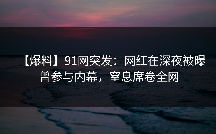 【爆料】91网突发：网红在深夜被曝曾参与内幕，窒息席卷全网