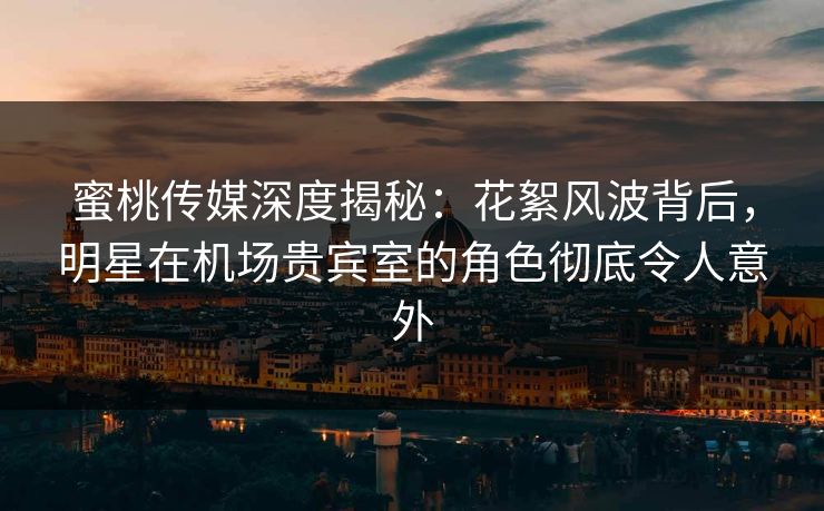 蜜桃传媒深度揭秘：花絮风波背后，明星在机场贵宾室的角色彻底令人意外