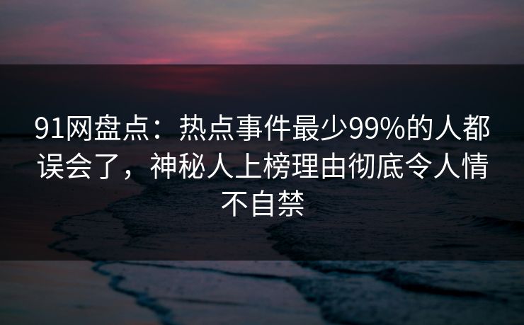 91网盘点：热点事件最少99%的人都误会了，神秘人上榜理由彻底令人情不自禁