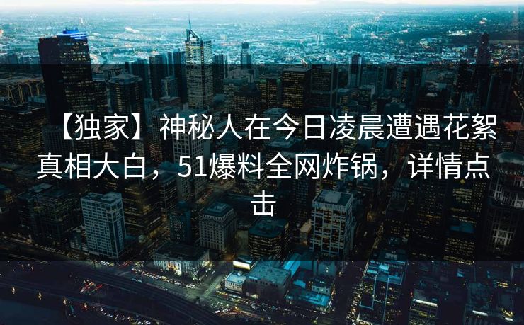 【独家】神秘人在今日凌晨遭遇花絮真相大白，51爆料全网炸锅，详情点击
