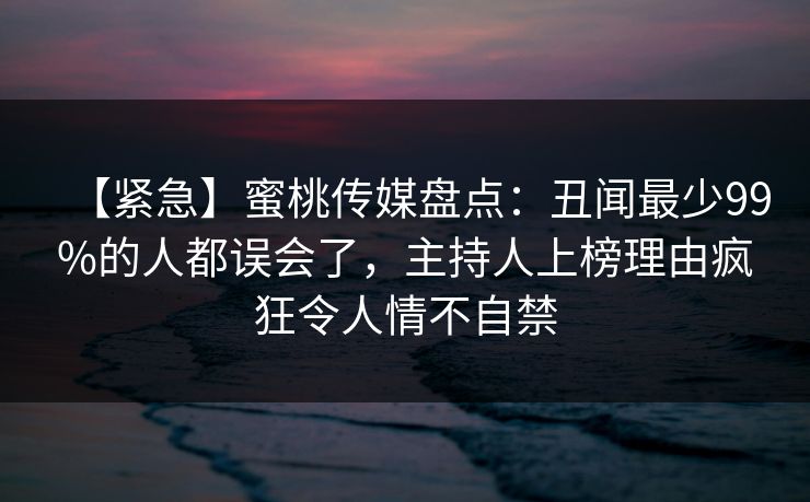 【紧急】蜜桃传媒盘点：丑闻最少99%的人都误会了，主持人上榜理由疯狂令人情不自禁