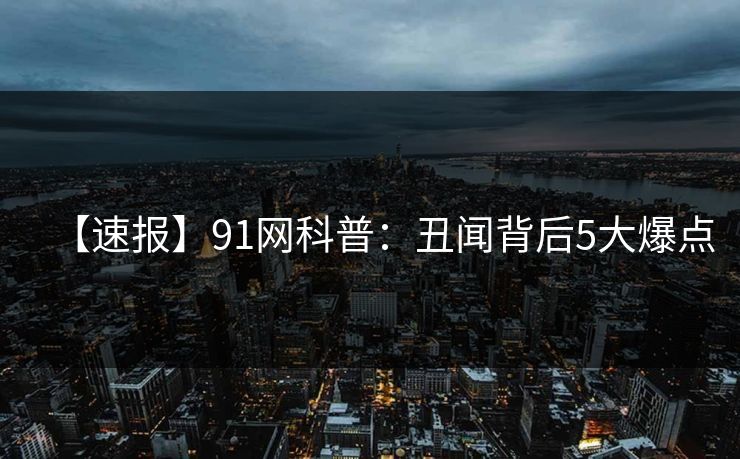 【速报】91网科普：丑闻背后5大爆点