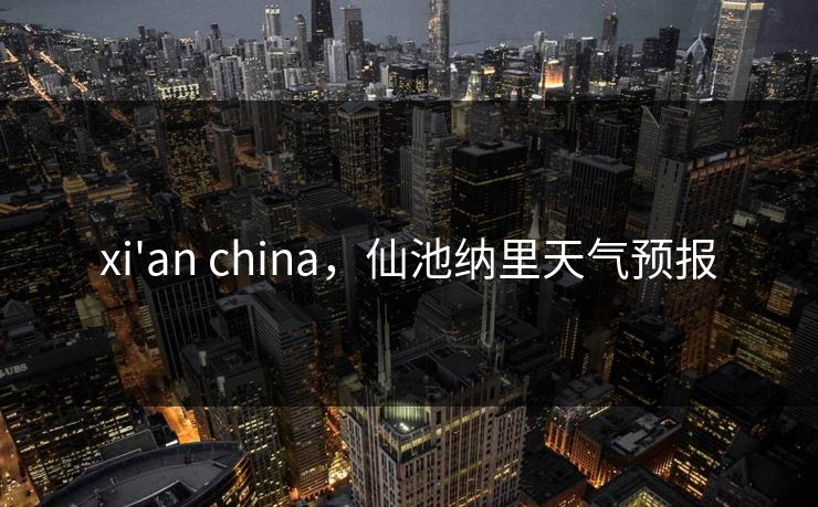 xi'an china，仙池纳里天气预报