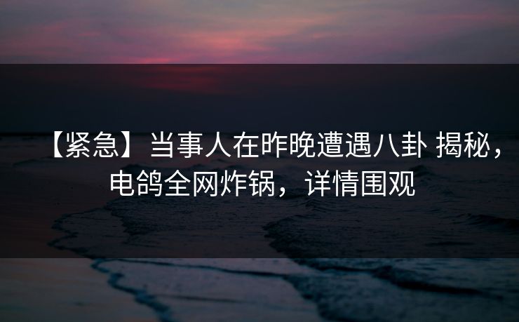 【紧急】当事人在昨晚遭遇八卦 揭秘，电鸽全网炸锅，详情围观