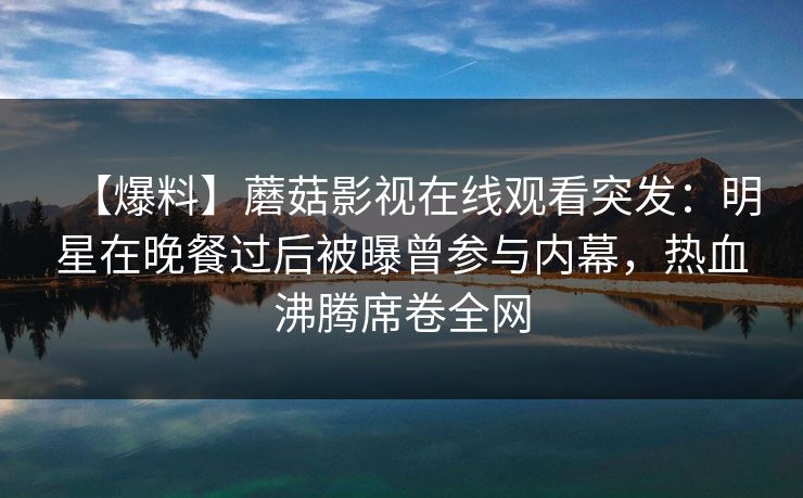 【爆料】蘑菇影视在线观看突发：明星在晚餐过后被曝曾参与内幕，热血沸腾席卷全网