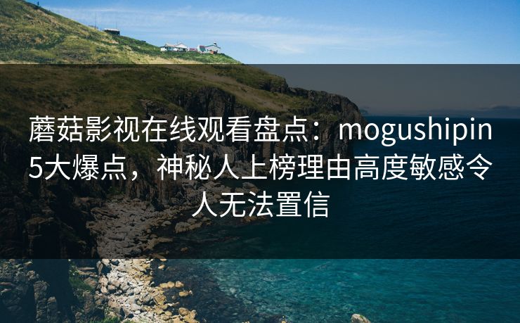 蘑菇影视在线观看盘点：mogushipin5大爆点，神秘人上榜理由高度敏感令人无法置信
