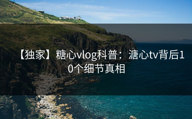 【独家】糖心vlog科普：溏心tv背后10个细节真相