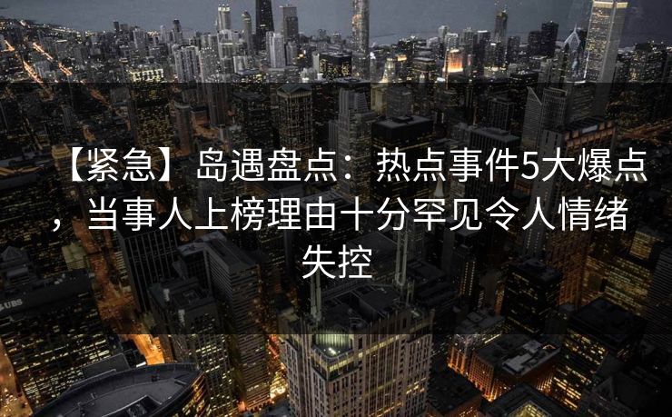 【紧急】岛遇盘点：热点事件5大爆点，当事人上榜理由十分罕见令人情绪失控