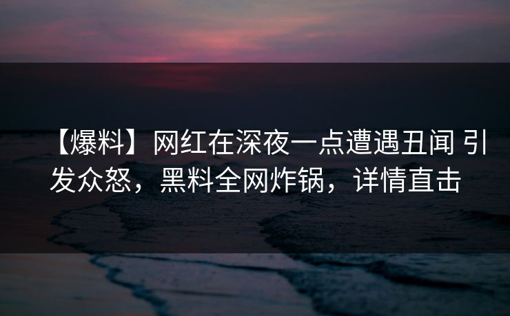 【爆料】网红在深夜一点遭遇丑闻 引发众怒，黑料全网炸锅，详情直击