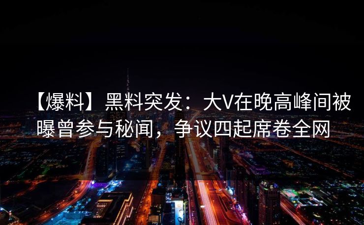 【爆料】黑料突发：大V在晚高峰间被曝曾参与秘闻，争议四起席卷全网