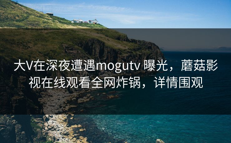 大V在深夜遭遇mogutv 曝光，蘑菇影视在线观看全网炸锅，详情围观