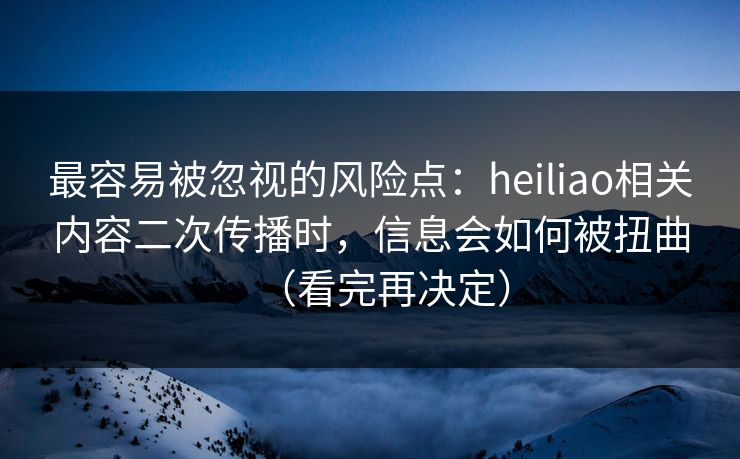 最容易被忽视的风险点：heiliao相关内容二次传播时，信息会如何被扭曲（看完再决定）