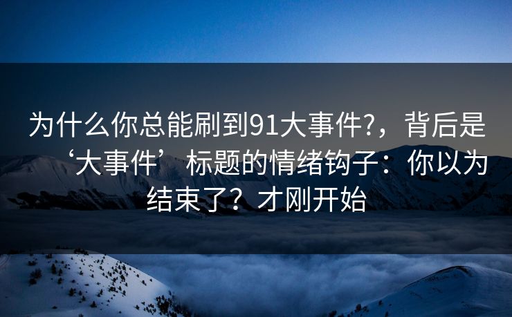 为什么你总能刷到91大事件?，背后是‘大事件’标题的情绪钩子：你以为结束了？才刚开始