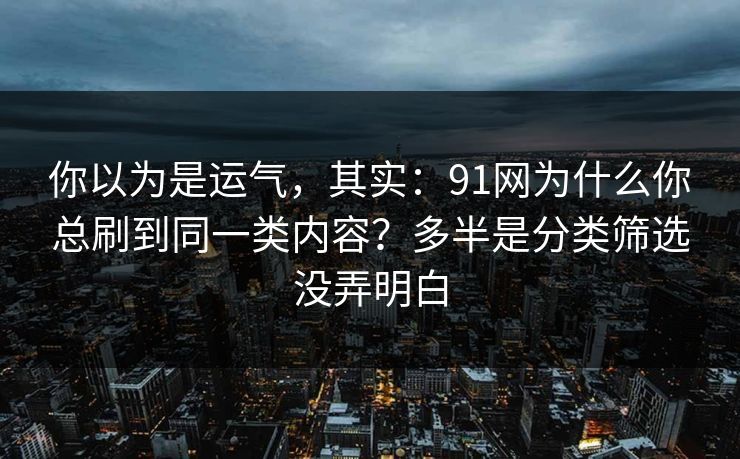 你以为是运气，其实：91网为什么你总刷到同一类内容？多半是分类筛选没弄明白