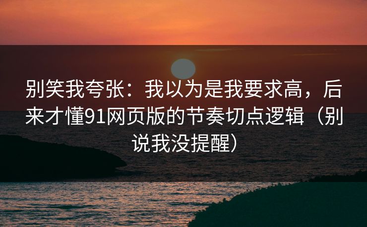 别笑我夸张：我以为是我要求高，后来才懂91网页版的节奏切点逻辑（别说我没提醒）