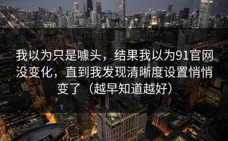 我以为只是噱头，结果我以为91官网没变化，直到我发现清晰度设置悄悄变了（越早知道越好）