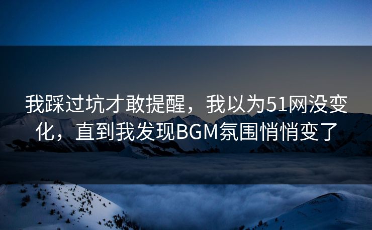 我踩过坑才敢提醒，我以为51网没变化，直到我发现BGM氛围悄悄变了