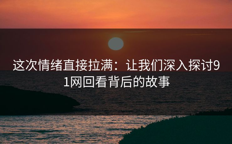 这次情绪直接拉满：让我们深入探讨91网回看背后的故事