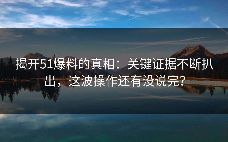 揭开51爆料的真相：关键证据不断扒出，这波操作还有没说完？